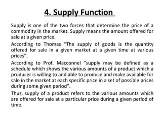 4. Supply Function
Supply is one of the two forces that determine the price of a
commodity in the market. Supply means the amount offered for
sale at a given price.
According to Thomas “The supply of goods is the quantity
offered for sale in a given market at a given time at various
prices”.
According to Prof. Macconnel “supply may be defined as a
schedule which shows the various amounts of a product which a
producer is willing to and able to produce and make available for
sale in the market at each specific price in a set of possible prices
during some given period”.
Thus, supply of a product refers to the various amounts which
are offered for sale at a particular price during a given period of
time.
 