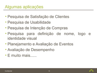 Algumas aplicações

• Pesquisa de Satisfação de Clientes
• Pesquisa de Usabilidade
• Pesquisa de Intenção de Compras
• Pesquisa para definição de nome, logo e
  identidade visual
• Planejamento e Avaliação de Eventos
• Avaliação de Desempenho
• E muito mais......


Confidential         10
 