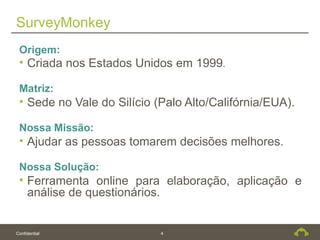 SurveyMonkey
 Origem:
 • Criada nos Estados Unidos em 1999.

 Matriz:
 • Sede no Vale do Silício (Palo Alto/Califórnia/EUA).

 Nossa Missão:
 • Ajudar as pessoas tomarem decisões melhores.

 Nossa Solução:
 • Ferramenta online para elaboração, aplicação e
   análise de questionários.


Confidential                4
 