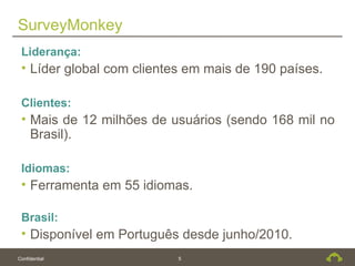 SurveyMonkey
 Liderança:
 • Líder global com clientes em mais de 190 países.

 Clientes:
 • Mais de 12 milhões de usuários (sendo 168 mil no
   Brasil).

 Idiomas:
 • Ferramenta em 55 idiomas.

 Brasil:
 • Disponível em Português desde junho/2010.
Confidential               5
 