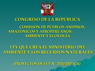 LEY QUE CREA EL MINISTERIO DEL AMBIENTE Y LOS RECURSOS NATURALES (PROYECTOS DE LEY Nº 2026 /2007–CR )   CONGRESO DE LA REPÚBLICA COMISIÓN DE PUEBLOS ANDINOS, AMAZÓNICOS Y AFROPERUANOS,  AMBIENTE Y ECOLOGÍA 