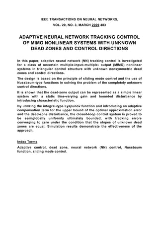 IEEE TRANSACTIONS ON NEURAL NETWORKS,
                     VOL. 20, NO. 3, MARCH 2009 483


 ADAPTIVE NEURAL NETWORK TRACKING CONTROL
  OF MIMO NONLINEAR SYSTEMS WITH UNKNOWN
     DEAD ZONES AND CONTROL DIRECTIONS

In this paper, adaptive neural network (NN) tracking control is investigated
for a class of uncertain multiple-input–multiple- output (MIMO) nonlinear
systems in triangular control structure with unknown nonsymmetric dead
zones and control directions.
The design is based on the principle of sliding mode control and the use of
Nussbaum-type functions in solving the problem of the completely unknown
control directions.
It is shown that the dead-zone output can be represented as a simple linear
system with a static time-varying gain and bounded disturbance by
introducing characteristic function.
By utilizing the integral-type Lyapunov function and introducing an adaptive
compensation term for the upper bound of the optimal approximation error
and the dead-zone disturbance, the closed-loop control system is proved to
be semiglobally uniformly ultimately bounded, with tracking errors
converging to zero under the condition that the slopes of unknown dead
zones are equal. Simulation results demonstrate the effectiveness of the
approach.


Index Terms
Adaptive control, dead zone, neural network (NN) control, Nussbaum
function, sliding mode control.
 