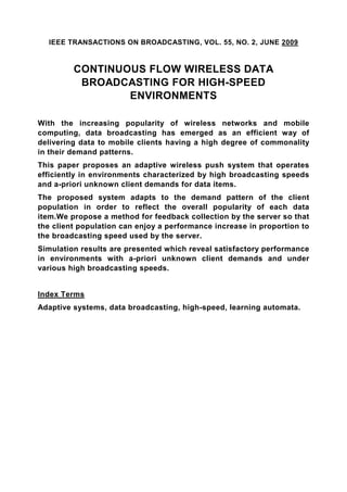 IEEE TRANSACTIONS ON BROADCASTING, VOL. 55, NO. 2, JUNE 2009


         CONTINUOUS FLOW WIRELESS DATA
          BROADCASTING FOR HIGH-SPEED
                 ENVIRONMENTS

With the increasing popularity of wireless networks and mobile
computing, data broadcasting has emerged as an efficient way of
delivering data to mobile clients having a high degree of commonality
in their demand patterns.
This paper proposes an adaptive wireless push system that operates
efficiently in environments characterized by high broadcasting speeds
and a-priori unknown client demands for data items.
The proposed system adapts to the demand pattern of the client
population in order to reflect the overall popularity of each data
item.We propose a method for feedback collection by the server so that
the client population can enjoy a performance increase in proportion to
the broadcasting speed used by the server.
Simulation results are presented which reveal satisfactory performance
in environments with a-priori unknown client demands and under
various high broadcasting speeds.


Index Terms
Adaptive systems, data broadcasting, high-speed, learning automata.
 