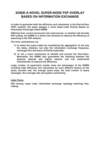 SOBIE:A NOVEL SUPER-NODE P2P OVERLAY
       BASED ON INFORMATION EXCHANGE

In order to guarantee both the efficiency and robustness in the Peer-to-Peer
(P2P) network, the paper designs a novel Super-node Overlay Based on
Information Exchange called SOBIE.
Differing from current structured and unstructured, or meshed and tree-like
P2P overlay, the SOBIE is a whole new structure to improve the efficiency of
searching in the P2P network.
The main contributions are
  1) to select the super-nodes by considering the aggregation of not only
     the delay, distance, but also the information exchange frequency,
     exchange time and query similarity especially;
  2) to set a score mechanism to identify and prevent the free-riders.
     Meanwhile, the SOBIE also guarantees the matching between the
     physical network and logical network and has small-world
     characteristic to improve the efficiency.
Large number of experiment results show the advantages of the SOBIE
including high efficiency and robustness by such different factors as the
query success rate, the average query hops, the total number of query
messages, the coverage rate and system connectivity.


Index Terms
P2P overlay, super node, information exchange, topology matching, free-
ridding
 