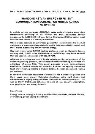 IEEE TRANSACTIONS ON MOBILE COMPUTING, VOL. 8, NO. X, XXXXXX 2009


        RANDOMCAST: AN ENERGY-EFFICIENT
     COMMUNICATION SCHEME FOR MOBILE AD HOC
                   NETWORKS

In mobile ad hoc networks (MANETs), every node overhears every data
transmission occurring in its vicinity and thus, consumes energy
unnecessarily. In IEEE 802.11 Power Saving Mechanism (PSM), a packet must
be advertised before it is actually transmitted.
When a node receives an advertised packet that is not destined to itself, it
switches to a low-power sleep state during the data transmission period, and
thus, avoids overhearing and conserves energy.
However, since some MANET routing protocols such as Dynamic Source
Routing (DSR) collect route information via overhearing, they would suffer if
they are used in combination with 802.11 PSM.
Allowing no overhearing may critically deteriorate the performance of the
underlying routing protocol, while unconditional overhearing may offset the
advantage of using PSM. This paper proposes a new communication
mechanism, called RandomCast, via which a sender can specify the desired
level of overhearing, making a prudent balance between energy and routing
performance.
In addition, it reduces redundant rebroadcasts for a broadcast packet, and
thus, saves more energy. Extensive simulation using ns-2 shows that
RandomCast is highly energy-efficient compared to conventional 802.11 as
well as 802.11 PSM-based schemes, in terms of total energy consumption,
energy goodput, and energy balance.


Index Terms
Energy balance, energy efficiency, mobile ad hoc networks, network lifetime,
overhearing, power saving mechanism.
 