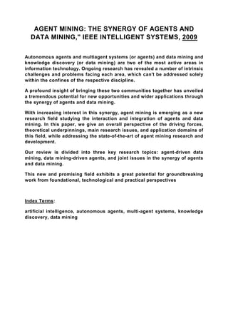 AGENT MINING: THE SYNERGY OF AGENTS AND
  DATA MINING," IEEE INTELLIGENT SYSTEMS, 2009

Autonomous agents and multiagent systems (or agents) and data mining and
knowledge discovery (or data mining) are two of the most active areas in
information technology. Ongoing research has revealed a number of intrinsic
challenges and problems facing each area, which can't be addressed solely
within the confines of the respective discipline.

A profound insight of bringing these two communities together has unveiled
a tremendous potential for new opportunities and wider applications through
the synergy of agents and data mining.

With increasing interest in this synergy, agent mining is emerging as a new
research field studying the interaction and integration of agents and data
mining. In this paper, we give an overall perspective of the driving forces,
theoretical underpinnings, main research issues, and application domains of
this field, while addressing the state-of-the-art of agent mining research and
development.

Our review is divided into three key research topics: agent-driven data
mining, data mining-driven agents, and joint issues in the synergy of agents
and data mining.

This new and promising field exhibits a great potential for groundbreaking
work from foundational, technological and practical perspectives



Index Terms:

artificial intelligence, autonomous agents, multi-agent systems, knowledge
discovery, data mining
 