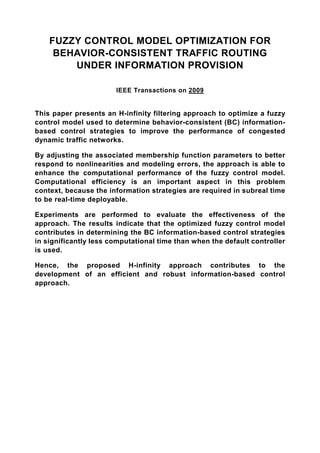 FUZZY CONTROL MODEL OPTIMIZATION FOR
     BEHAVIOR-CONSISTENT TRAFFIC ROUTING
        UNDER INFORMATION PROVISION

                       IEEE Transactions on 2009


This paper presents an H-infinity filtering approach to optimize a fuzzy
control model used to determine behavior-consistent (BC) information-
based control strategies to improve the performance of congested
dynamic traffic networks.

By adjusting the associated membership function parameters to better
respond to nonlinearities and modeling errors, the approach is able to
enhance the computational performance of the fuzzy control model.
Computational efficiency is an important aspect in this problem
context, because the information strategies are required in subreal time
to be real-time deployable.

Experiments are performed to evaluate the effectiveness of the
approach. The results indicate that the optimized fuzzy control model
contributes in determining the BC information-based control strategies
in significantly less computational time than when the default controller
is used.

Hence, the proposed H-infinity approach contributes to the
development of an efficient and robust information-based control
approach.
 