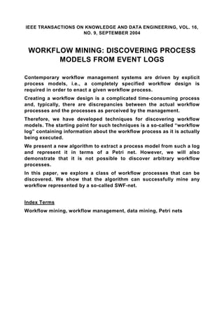 IEEE TRANSACTIONS ON KNOWLEDGE AND DATA ENGINEERING, VOL. 16,
                    NO. 9, SEPTEMBER 2004



 WORKFLOW MINING: DISCOVERING PROCESS
       MODELS FROM EVENT LOGS

Contemporary workflow management systems are driven by explicit
process models, i.e., a completely specified workflow design is
required in order to enact a given workflow process.
Creating a workflow design is a complicated time-consuming process
and, typically, there are discrepancies between the actual workflow
processes and the processes as perceived by the management.
Therefore, we have developed techniques for discovering workflow
models. The starting point for such techniques is a so-called “workflow
log” containing information about the workflow process as it is actually
being executed.
We present a new algorithm to extract a process model from such a log
and represent it in terms of a Petri net. However, we will also
demonstrate that it is not possible to discover arbitrary workflow
processes.
In this paper, we explore a class of workflow processes that can be
discovered. We show that the algorithm can successfully mine any
workflow represented by a so-called SWF-net.


Index Terms
Workflow mining, workflow management, data mining, Petri nets
 