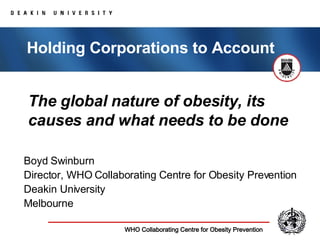 The global nature of obesity, its causes and what needs to be done Boyd Swinburn Director, WHO Collaborating Centre for Obesity Prevention Deakin University Melbourne Holding Corporations to Account 