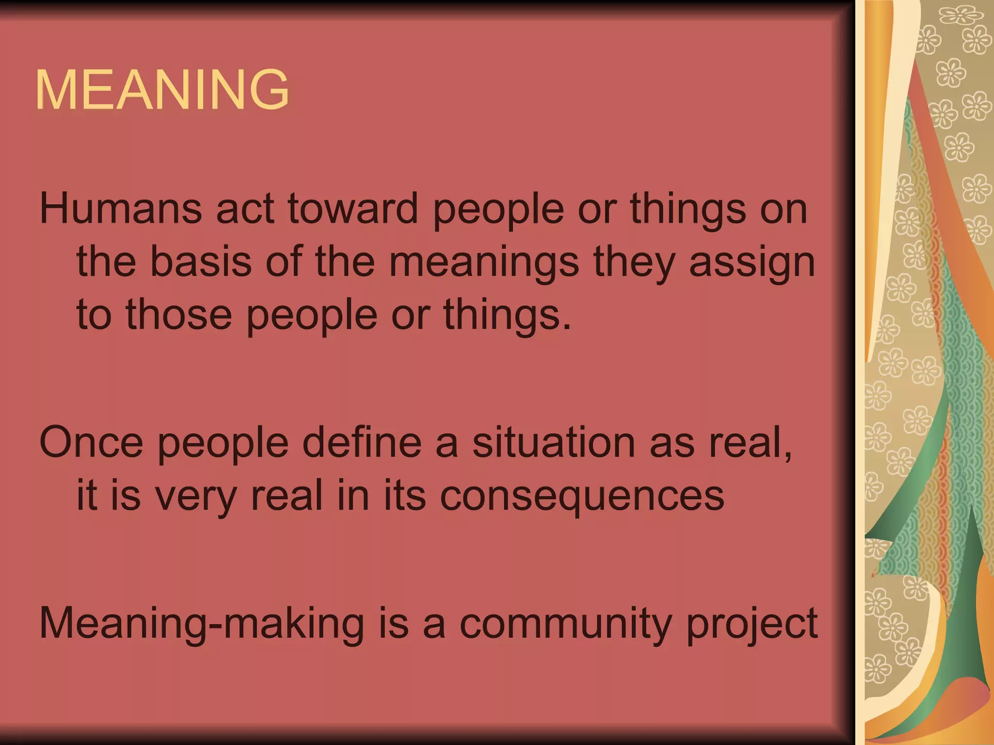 MEANING Humans act toward people or things on the basis of the meanings they assign to those people or things. Once people define a situation as real, it is very real in its consequences Meaning-making is a community project 