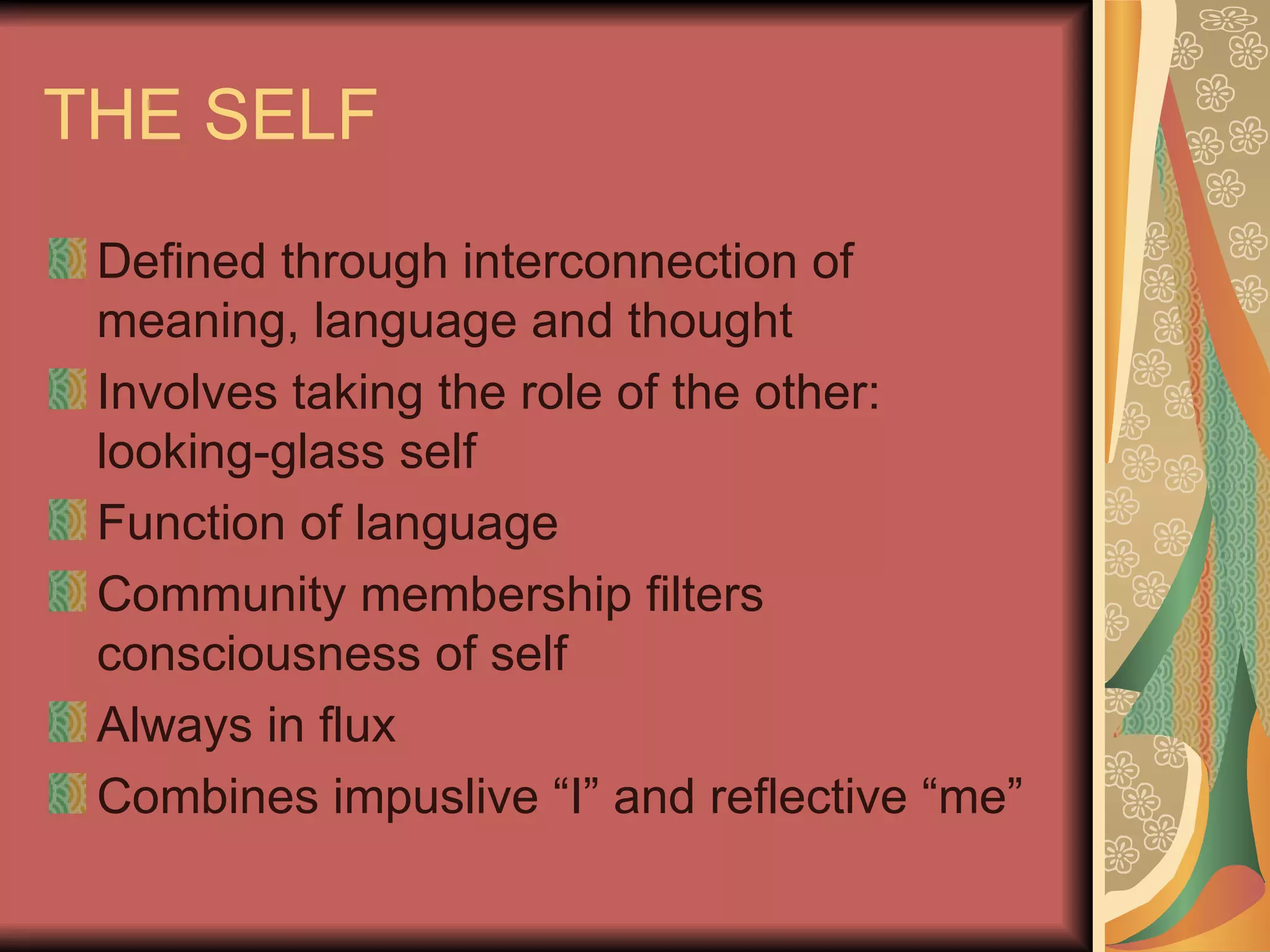 THE SELF Defined through interconnection of meaning, language and thought Involves taking the role of the other: looking-glass self Function of language Community membership filters consciousness of self Always in flux Combines impuslive “I” and reflective “me” 