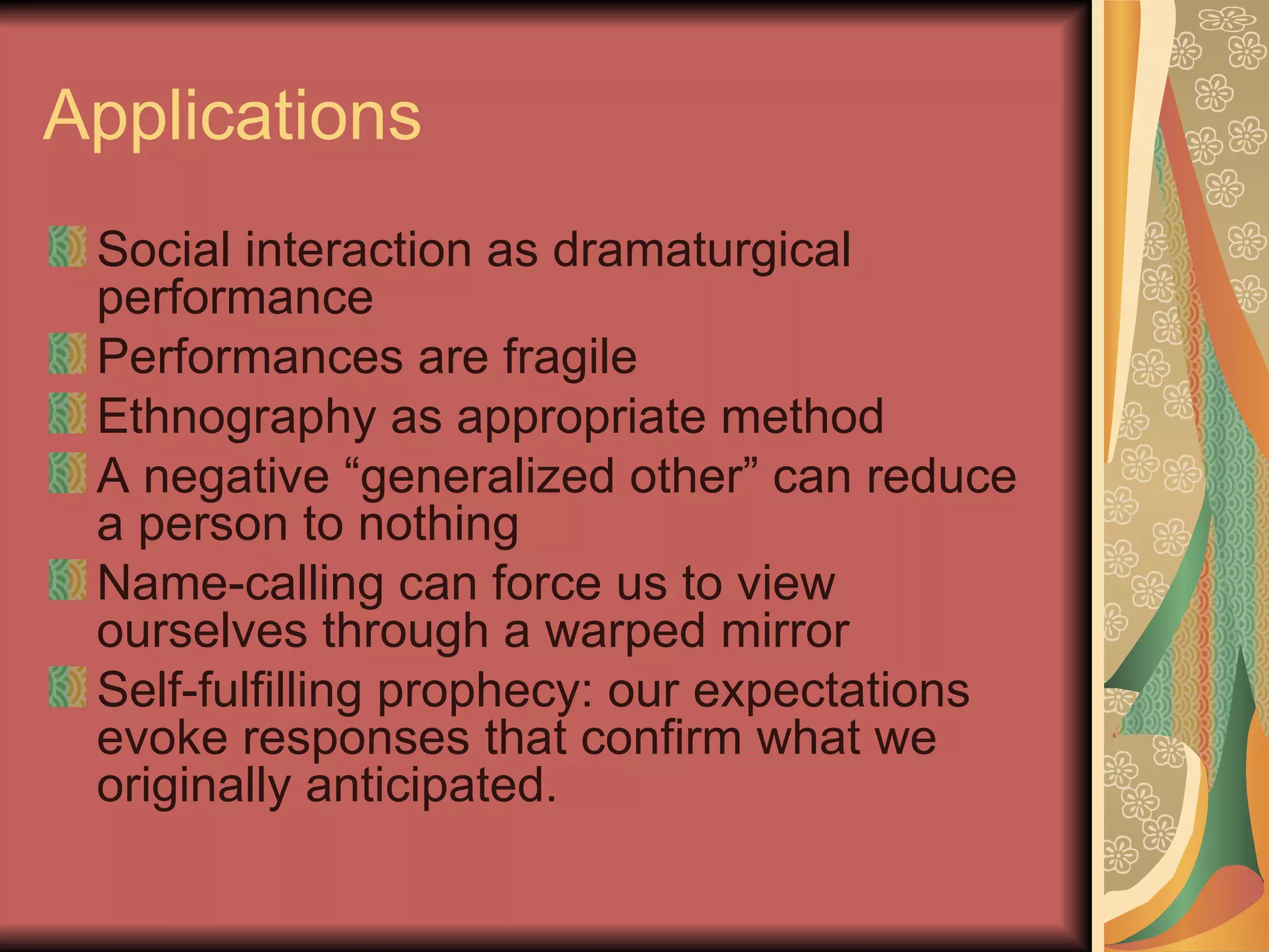Applications Social interaction as dramaturgical performance Performances are fragile Ethnography as appropriate method A negative “generalized other” can reduce a person to nothing Name-calling can force us to view ourselves through a warped mirror Self-fulfilling prophecy: our expectations evoke responses that confirm what we originally anticipated. 