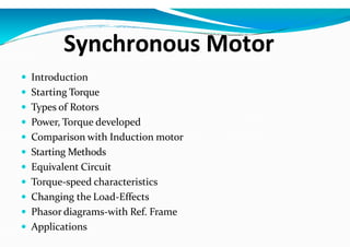 Synchronous Motor
 Introduction
 Starting Torque
 Types of Rotors
 Power, Torque developed
 Comparison with Induction motor
 Starting Methods
 Equivalent Circuit
 Torque-speed characteristics
 Changing the Load-Effects
 Phasor diagrams-with Ref. Frame
 Applications
 