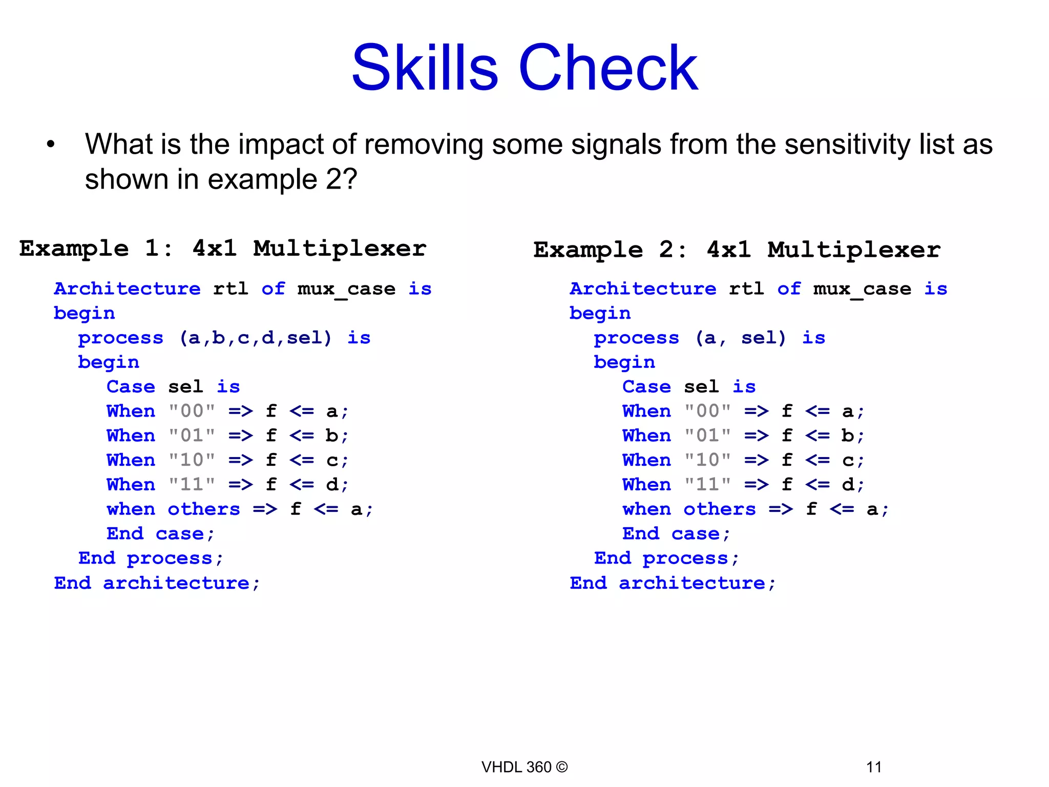 Skills CheckWhat is the impact of removing some signals from the sensitivity list as shown in example 2? Architecture rtl ofmux_caseisbegin  process(a,b,c,d,sel)isbeginCaseselisWhen"00"=> f <= a;When"01"=> f <= b;When"10"=> f <= c;When"11"=> f <= d;whenothers=> f <= a;Endcase;  Endprocess;Endarchitecture;VHDL 360 ©11Example 1: 4x1 MultiplexerExample 2: 4x1 Multiplexer Architecture rtl ofmux_caseisbegin  process(a, sel)isbeginCaseselisWhen"00"=> f <= a;When"01"=> f <= b;When"10"=> f <= c;When"11"=> f <= d;whenothers=> f <= a;Endcase;  Endprocess;Endarchitecture;