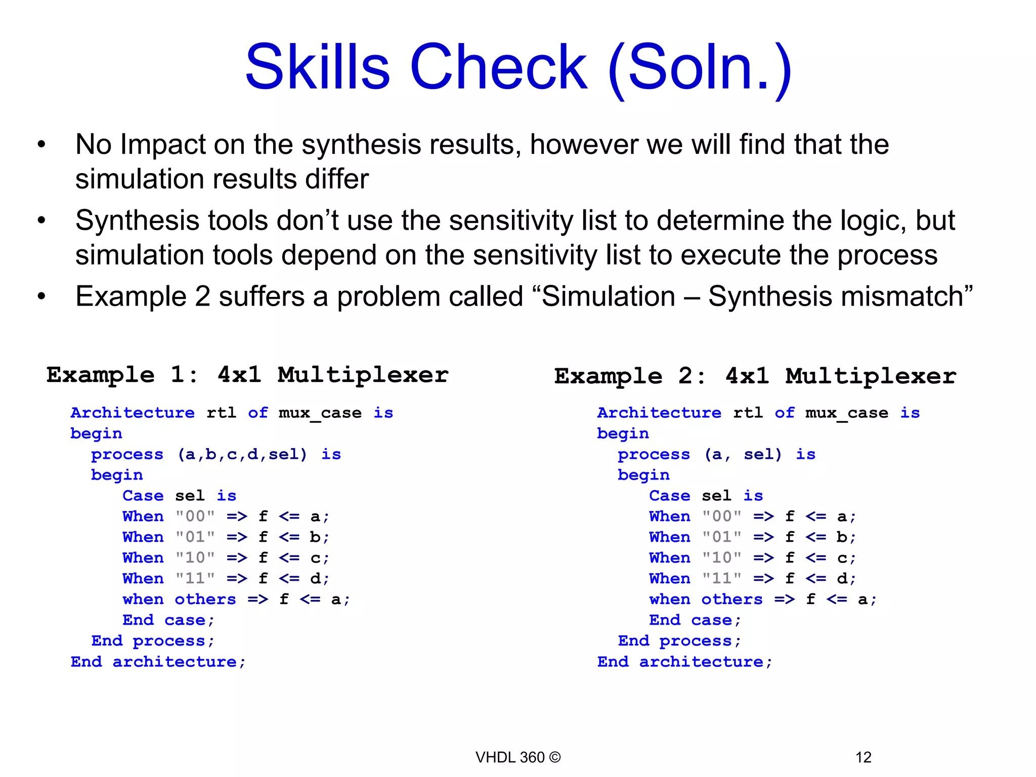 Skills Check (Soln.)Architecture rtl ofmux_caseisbegin  process(a,b,c,d,sel)isbeginCaseselisWhen"00"=> f <= a;When"01"=> f <= b;When"10"=> f <= c;When"11"=> f <= d;whenothers=> f <= a;Endcase;  Endprocess;Endarchitecture;VHDL 360 ©12No Impact on the synthesis results, however we will find that the simulation results differ