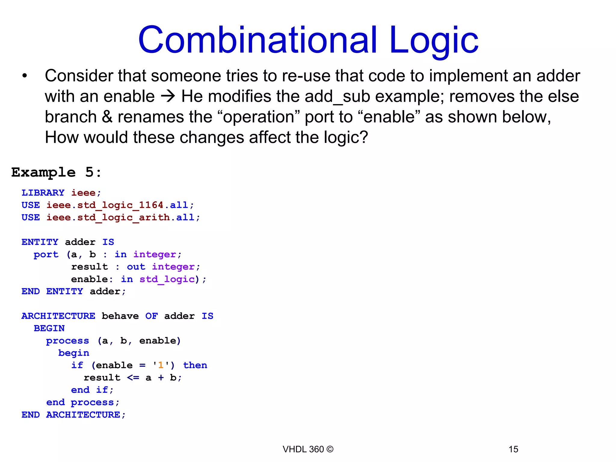 Combinational LogicVHDL 2008* introduced the keyword "all" that implicitly adds all read signals to the sensitivity list to avoid “Simulation Synthesis mismatch”Architecture rtl ofmux_caseisbegin  process(all)is  beginCaseselisWhen"00"=> f <= a;When"01"=> f <= b;When"10"=> f <= c;When"11"=> f <= d;whenothers=> f <= a;Endcase;  Endprocess;Endarchitecture;VHDL 360 ©13Example 3Golden rule of thumbTo avoid “Simulation Synthesis mismatch” problems when modeling Combinational logic, add all read signals to the sensitivity list*Not yet supported by all tools in the market