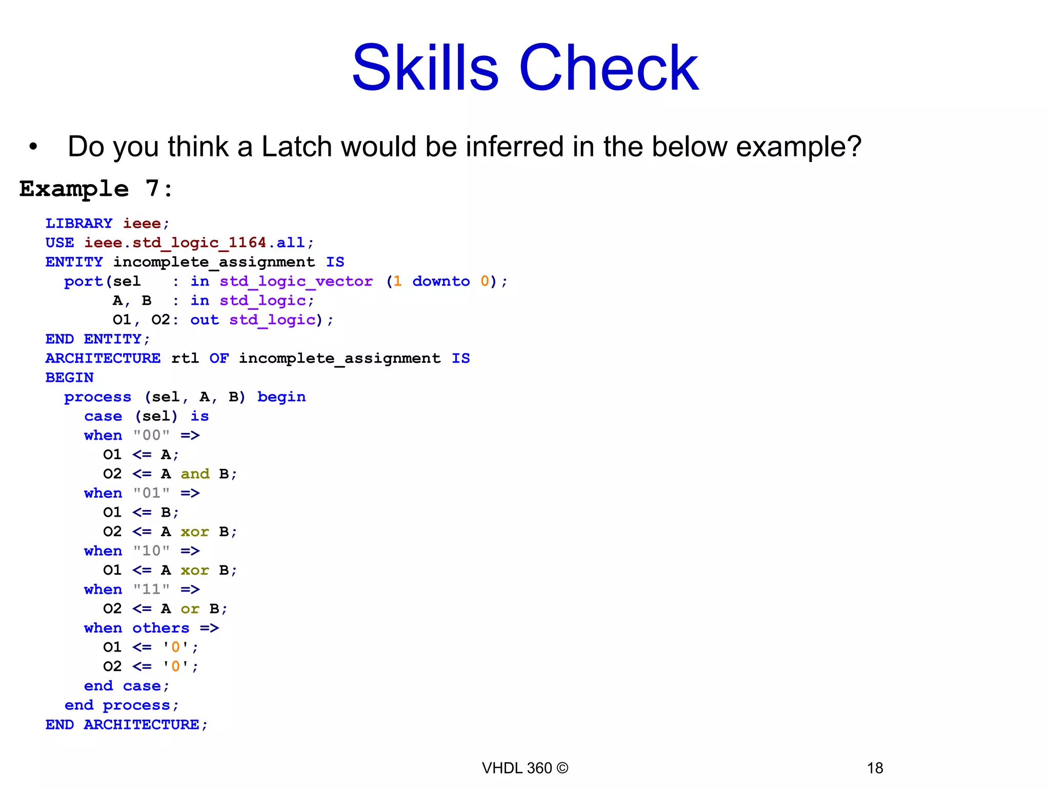 Combinational Logic16VHDL 360 ©This will infer a latch, because we didn’t specify what should happen to “result” when “enable” isn’t equal to '1'Simulation & synthesis tools will just keep the value as is…i.e. It latches the last valueExample 5:LIBRARYieee;USEieee.std_logic_1164.all;USEieee.std_logic_arith.all;ENTITY adder ISport(a, b :ininteger;        result :outinteger;enable:instd_logic);ENDENTITY adder;ARCHITECTURE behave OF adder ISBEGINprocess(a, b, enable)beginif(enable = '1')then result <= a + b;endif;endprocess;ENDARCHITECTURE;