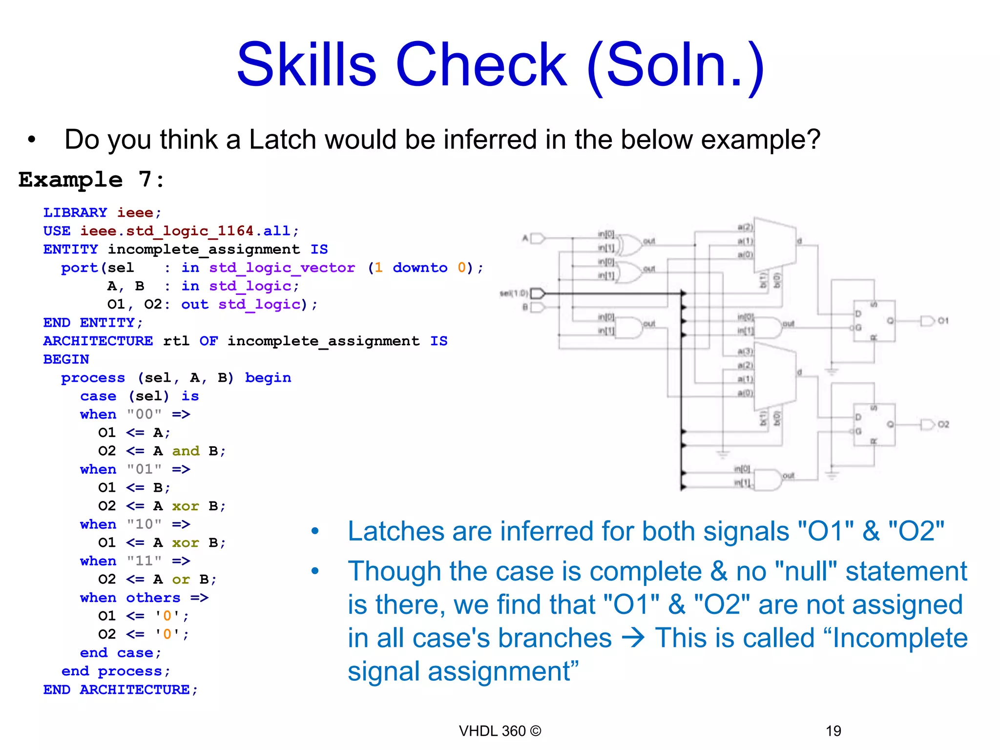 Combinational LogicIn the below example, the "11" value of "sel" signal is not listed as a case choice, hence signal "F" is not assigned a value in this caseA Latch is inferred in this example  Probably that wasn’t neededExample 6:LIBRARYieee;USEieee.std_logic_1164.all;ENTITYincomplete_caseISport(sel:std_logic_vector(1downto0);       A, B:std_logic;       F   :outstd_logic);ENDENTITY;ARCHITECTURE rtl OFincomplete_caseISBEGIN  process(sel, A, B)  begin    case(sel)is    when"00"=>      F <= A;    when"01"=>      F <= B;    when"10"=>      F <= A xor B;    whenothers=>null;    endcase;  endprocess;ENDARCHITECTURE;17VHDL 360 ©