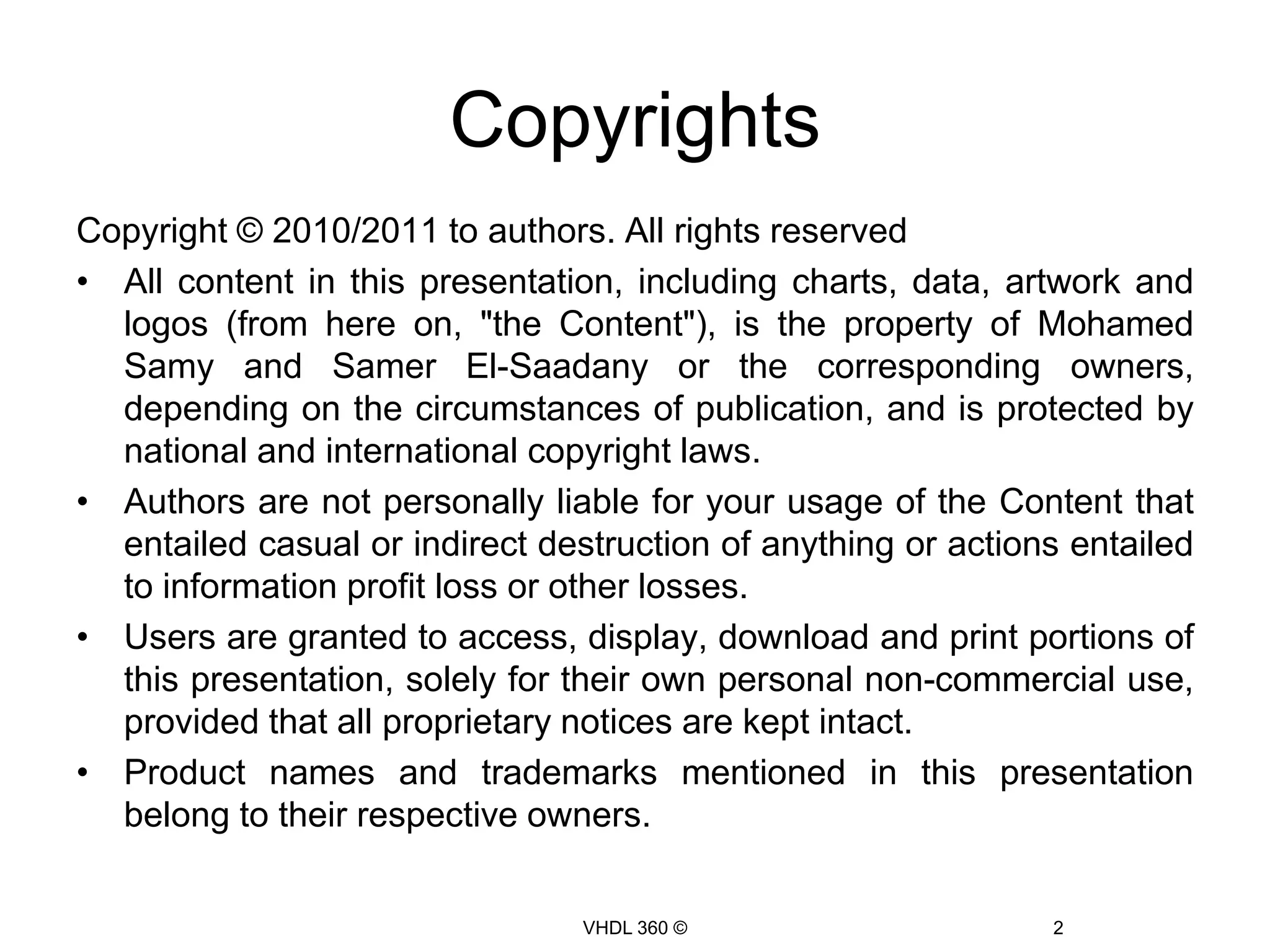 CopyrightsCopyright © 2010/2011 to authors. All rights reservedAll content in this presentation, including charts, data, artwork and logos (from here on, "the Content"), is the property of Mohamed Samy and Samer El-Saadany or the corresponding owners, depending on the circumstances of publication, and is protected by national and international copyright laws.Authors are not personally liable for your usage of the Content that entailed casual or indirect destruction of anything or actions entailed to information profit loss or other losses.Users are granted to access, display, download and print portions of this presentation, solely for their own personal non-commercial use, provided that all proprietary notices are kept intact. Product names and trademarks mentioned in this presentation belong to their respective owners.VHDL 360 ©2