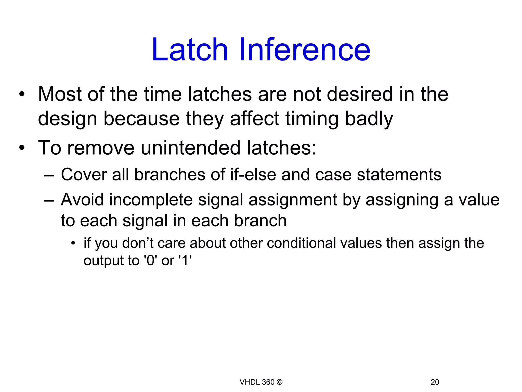 Skills CheckDo you think a Latch would be inferred in the below example?Example 7:LIBRARYieee;USEieee.std_logic_1164.all;ENTITYincomplete_assignmentIS  port(sel:instd_logic_vector(1downto0);       A, B  :instd_logic;       O1, O2:outstd_logic);ENDENTITY;ARCHITECTURE rtl OFincomplete_assignmentISBEGIN  process(sel, A, B)begin    case(sel)is    when"00"=>      O1 <= A;      O2 <= A and B;    when"01"=>      O1 <= B;      O2 <= A xor B;    when"10"=>      O1 <= A xor B;    when"11"=>      O2 <= A or B;    whenothers=>      O1 <= '0';      O2 <= '0';    endcase;  endprocess;ENDARCHITECTURE;18VHDL 360 ©