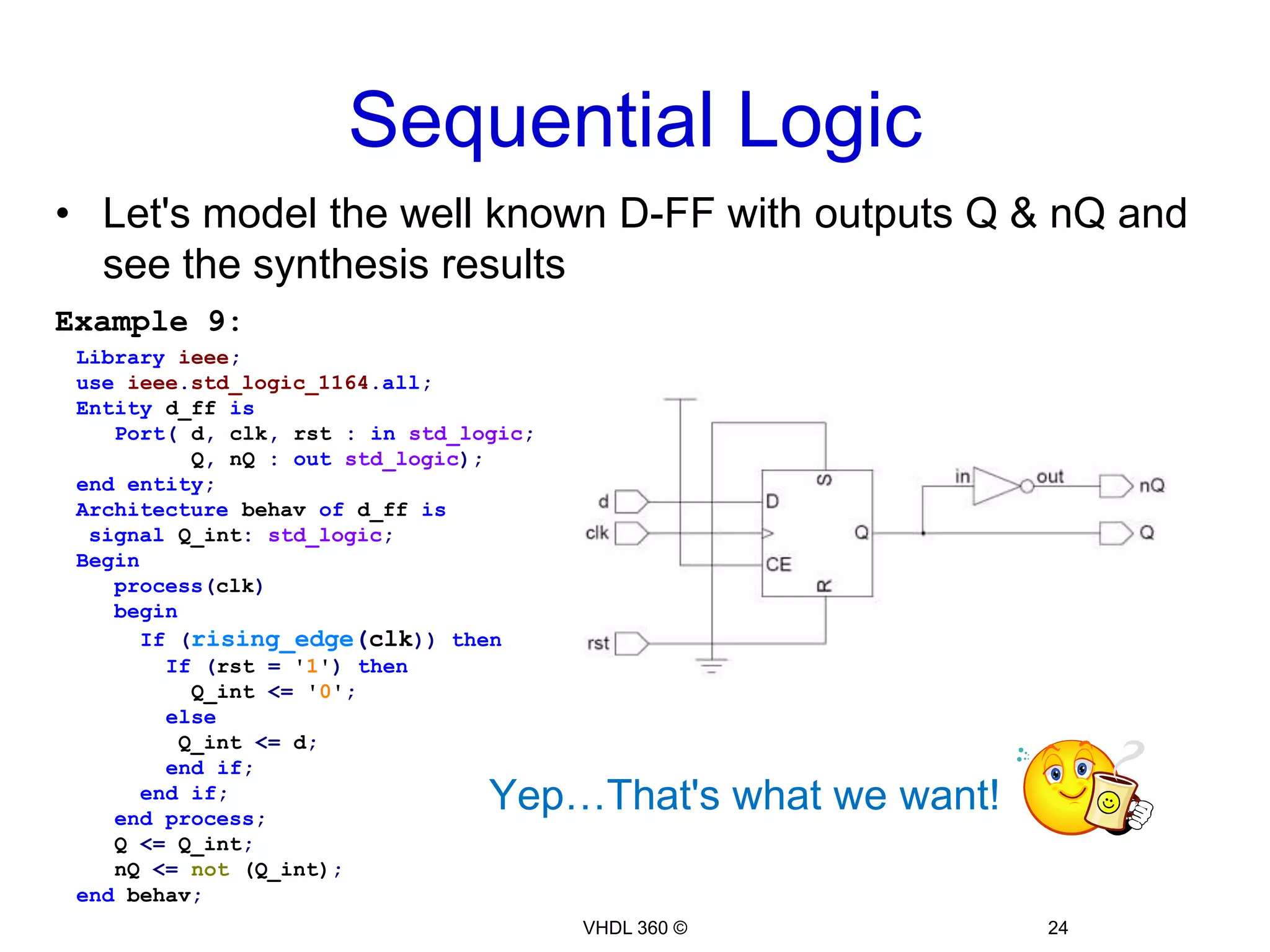 Sequential Logic22VHDL 360 ©Let's model the well known D-FF with outputs Q & nQ and see the synthesis resultsExample 8:Libraryieee;useieee.std_logic_1164.all;Entity d_ff isPort(d, clk, rst :instd_logic;Q, nQ :outstd_logic);endentity;Architecture behav of d_ff isBeginprocess(clk)beginIf(rising_edge(clk))thenIf(rst = '1')then         Q <= '0';         nQ <= '0';       else         Q <= d;         nQ <=not (d);       endif;     endif;endprocess;end behav;