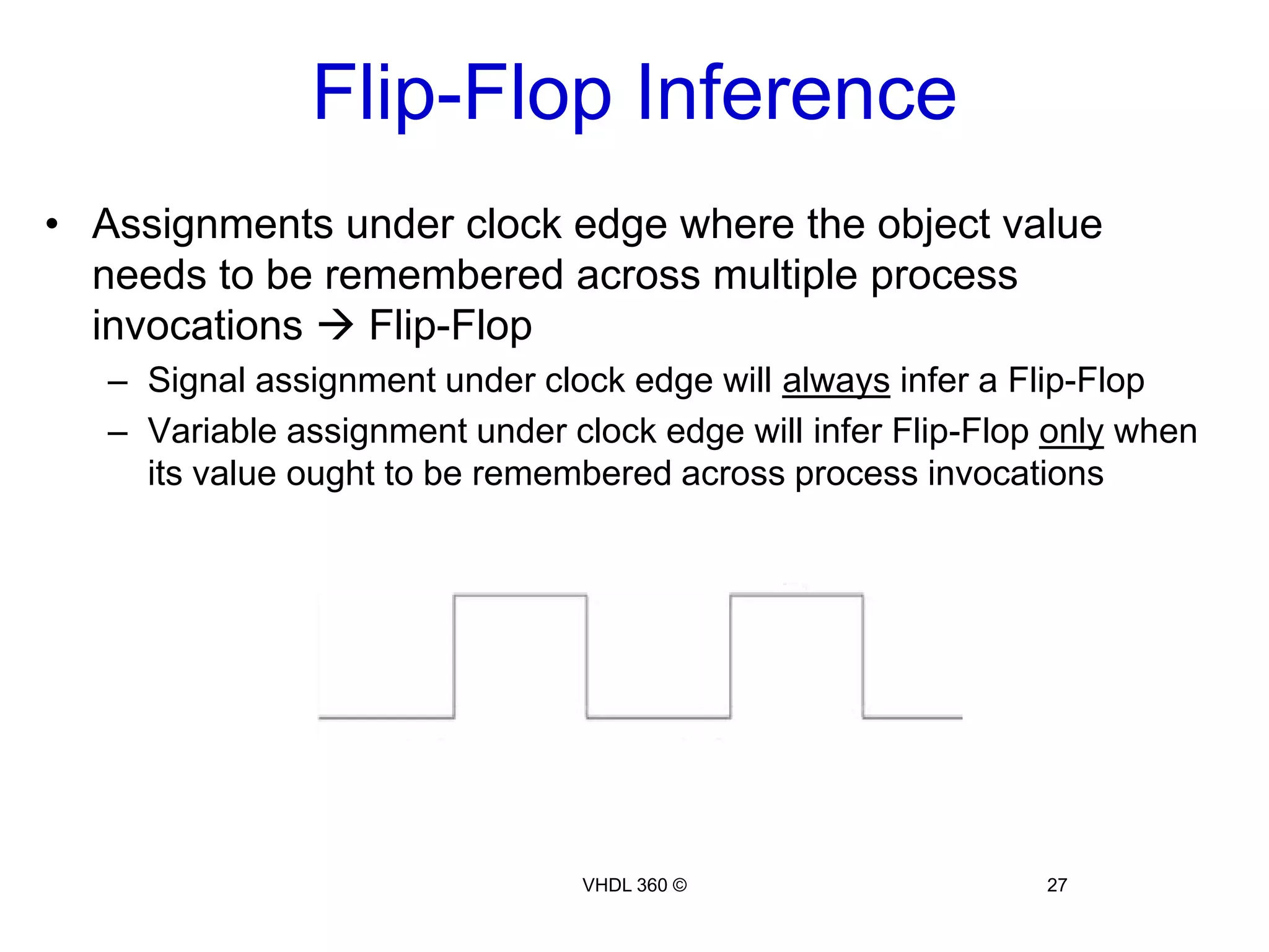 Sequential Logic25VHDL 360 ©What about making an array of D-FFs?Example 10:Libraryieee;useieee.std_logic_1164.all;Entity d_ffs isPort(d: std_logic_vector(3downto0);clk, rst :instd_logic;Q, nQ :outstd_logic_vector(3downto0));endentity;Architecture behav of d_ffs issignal Q_int:std_logic_vector(3downto0);Beginprocess(clk)beginIf(rising_edge(clk))thenIf(rst = '1')then         Q_int <= (others => '0');       else        Q_int <= d;       endif;     endif;endprocess;Q <= Q_int;nQ <=not (Q_int);end behav;