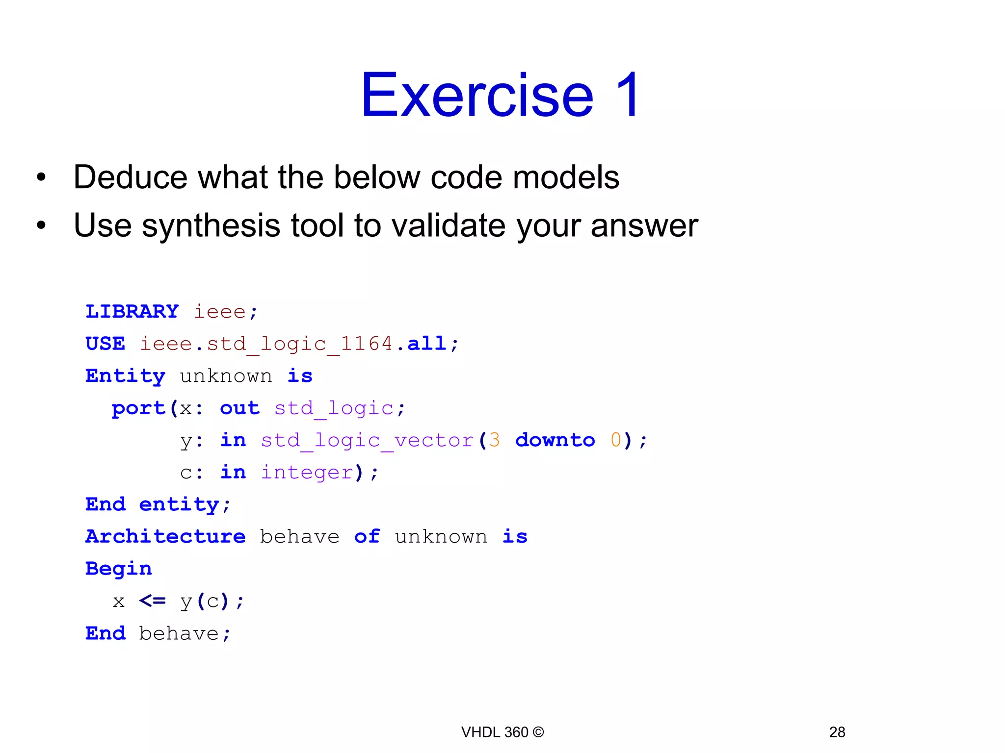 Sequential LogicExample 11: 8-bit Shift Register (Shift right)Libraryieee;useieee.std_logic_1164.all;entity shift_register is  Port( clk, D, enable :inSTD_LOGIC;   Q :outSTD_LOGIC);endentity;architecture Behavioral of shift_register isbeginprocess(clk)variable reg:std_logic_vector(7downto0);beginifrising_edge(clk)thenif enable = '1' thenfor i in1to7loop          reg(i-1):= reg(i);endloop;        reg(7):= d;endif;endif;    Q <= reg(0);  endprocess;end Behavioral;7    6    5   4    3    2    1    0VHDL 360 ©26