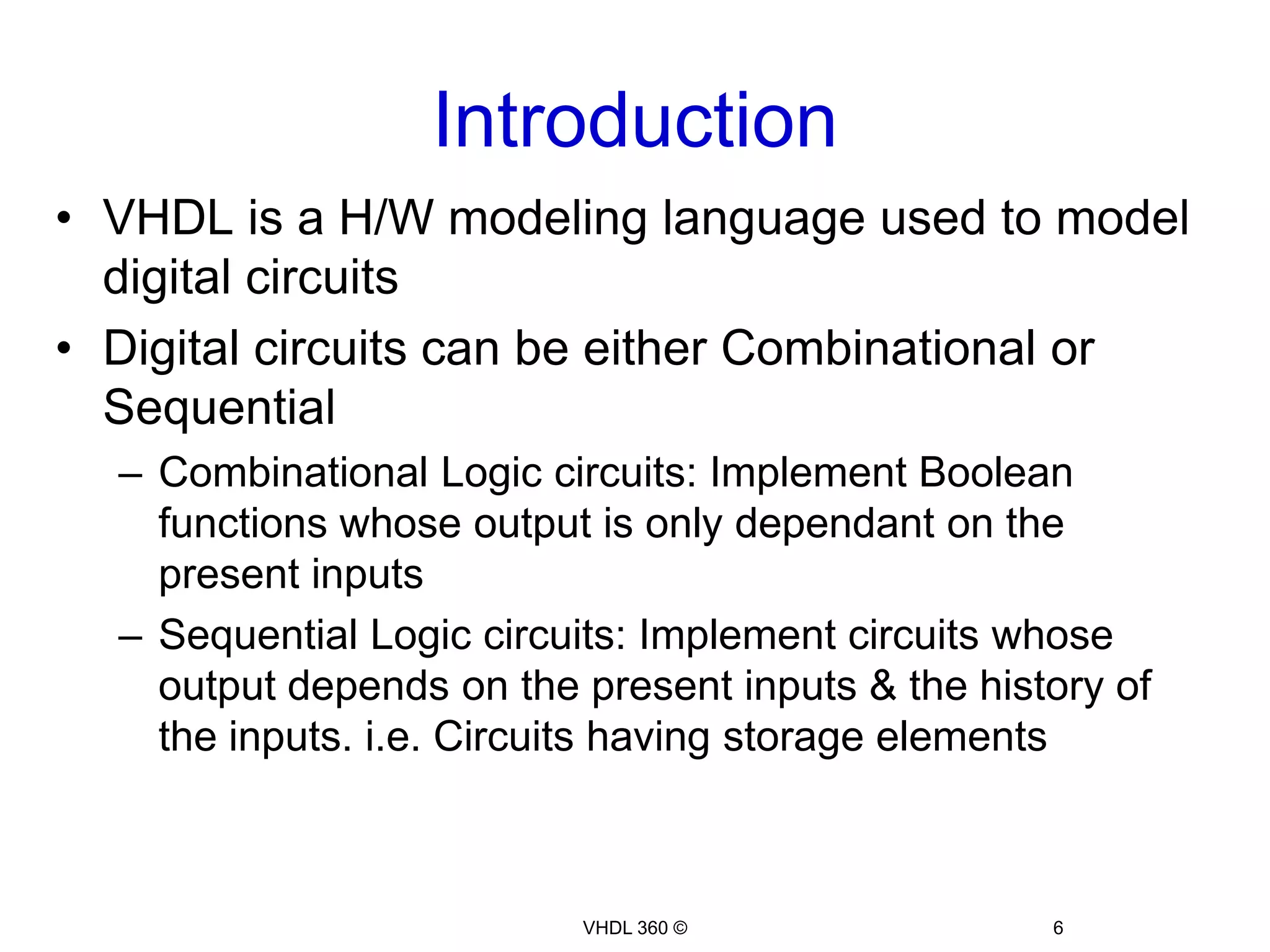 IntroductionVHDL 360 ©6VHDL is a H/W modeling language used to model digital circuitsDigital circuits can be either Combinational or SequentialCombinational Logic circuits: Implement Boolean functions whose output is only dependant on the present inputsSequential Logic circuits: Implement circuits whose output depends on the present inputs & the history of the inputs. i.e. Circuits having storage elements