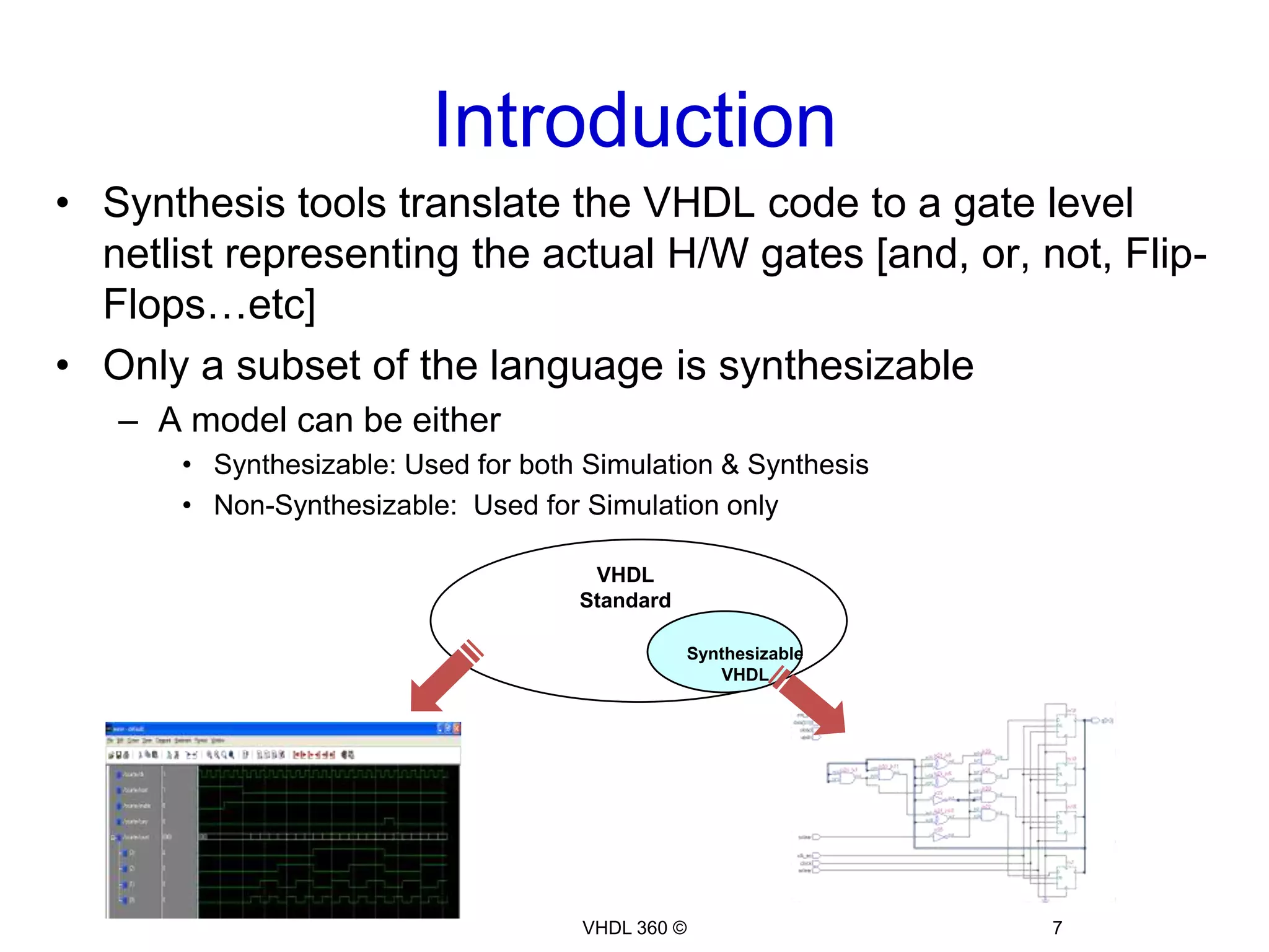 IntroductionVHDL 360 ©7VHDL StandardSynthesizable VHDLSynthesis tools translate the VHDL code to a gate level netlist representing the actual H/W gates [and, or, not, Flip-Flops…etc]Only a subset of the language is synthesizableA model can be eitherSynthesizable: Used for both Simulation & SynthesisNon-Synthesizable:  Used for Simulation only