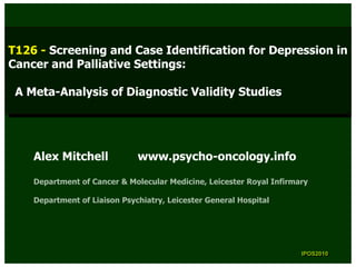 T126 --Screening and Case Identification for Depression in
 T126 Screening and Case Identification for Depression in
Cancer and Palliative Settings:
 Cancer and Palliative Settings:

 A Meta-Analysis of Diagnostic Validity Studies
 A Meta-Analysis of Diagnostic Validity Studies




    Alex Mitchell             www.psycho-oncology.info

    Department of Cancer & Molecular Medicine, Leicester Royal Infirmary

    Department of Liaison Psychiatry, Leicester General Hospital




                                                                      IPOS2010
                                                                       IPOS2010
 