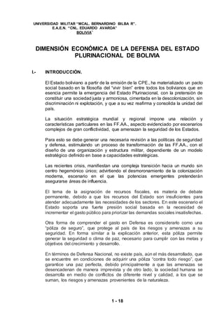 1 - 18
UNIVERSIDAD MILITAR “MCAL. BERNARDINO BILBA R”.
E.A.E.N. “CNL. EDUARDO AVAROA”
BOLIVIA”
DIMENSIÓN ECONÓMICA DE LA DEFENSA DEL ESTADO
PLURINACIONAL DE BOLIVIA
I.- INTRODUCCIÓN.
El Estado boliviano a partir de la emisión de la CPE., ha materializado un pacto
social basado en la filosofía del “vivir bien” entre todos los bolivianos que en
esencia permite la emergencia del Estado Plurinacional, con la pretensión de
constituir una sociedad justa y armoniosa, cimentada en la descolonización, sin
discriminación ni explotación, y que a su vez reafirma y consolida la unidad del
país.
La situación estratégica mundial y regional impone una relación y
características particulares en las FF.AA., aspecto evidenciado por escenarios
complejos de gran conflictividad, que amenazan la seguridad de los Estados.
Para esto se debe generar una necesaria revisión a las políticas de seguridad
y defensa, estimulando un proceso de transformación de las FF.AA., con el
diseño de una organización y estructura militar, dependiente de un modelo
estratégico definido en base a capacidades estratégicas.
Las recientes crisis, manifiestan una compleja transición hacia un mundo sin
centro hegemónico único; advirtiendo el desmoronamiento de la colonización
moderna, escenario en el que las potencias emergentes pretenderán
asegurarse áreas de influencia.
El tema de la asignación de recursos fiscales, es materia de debate
permanente, debido a que los recursos del Estado son insuficientes para
atender adecuadamente las necesidades de los sectores. En este escenario el
Estado soporta una fuerte presión social basada en la necesidad de
incrementar el gasto público para priorizar las demandas sociales insatisfechas.
Otra forma de comprender el gasto en Defensa es considerarlo como una
“póliza de seguro”, que protege al país de los riesgos y amenazas a su
seguridad. En forma similar a la explicación anterior, esta póliza permite
generar la seguridad o clima de paz, necesario para cumplir con las metas y
objetivos del crecimiento y desarrollo.
En términos de Defensa Nacional, no existe país, aún el más desarrollado, que
se encuentre en condiciones de adquirir una póliza “contra todo riesgo”, que
garantice una paz perfecta, debido principalmente a que las amenazas se
desencadenan de manera imprevista y de otro lado, la sociedad humana se
desarrolla en medio de conflictos de diferente nivel y calidad, a los que se
suman, los riesgos y amenazas provenientes de la naturaleza.
 