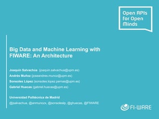 Big Data and Machine Learning with
FIWARE: An Architecture
Joaquín Salvachúa (joaquin.salvachua@upm.es)
Andrés Muñoz (joseandres.munoz@upm.es)
Sonsoles López (sonsoles.lopez.pernas@upm.es)
Gabriel Huecas (gabriel.huecas@upm.es)
Universidad Politécnica de Madrid
@jsalvachua, @anmunozx, @sonsoleslp, @ghuecas, @FIWARE
 