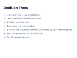 Decision Trees
● A decision tree is just what it says…
● Tree that is used to make decisions
● Kind of like a ﬂow chart
● Each node is a test condition
● Each branch is outcome of test represented by corresponding node
● Leaf nodes contain the ﬁnal decision
● Simple, simple, simple, …
 