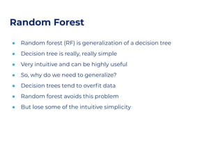 Random Forest
● Random forest (RF) is generalization of a decision tree
● Decision tree is really, really simple
● Very intuitive and can be highly useful
● So, why do we need to generalize?
● Decision trees tend to overﬁt data
● Random forest avoids this problem
● But lose some of the intuitive simplicity
 