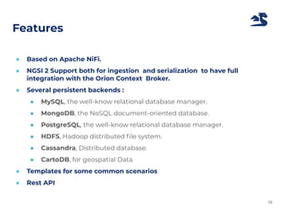 Features
● Based on Apache NiFi.
● NGSI 2 Support both for ingestion and serialization to have full
integration with the Orion Context Broker.
● Several persistent backends :
● MySQL, the well-know relational database manager.
● MongoDB, the NoSQL document-oriented database.
● PostgreSQL, the well-know relational database manager.
● HDFS, Hadoop distributed ﬁle system.
● Cassandra, Distributed database.
● CartoDB, for geospatial Data
● Templates for some common scenarios
● Rest API
19
 