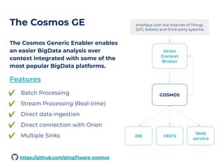 The Cosmos GE
The Cosmos Generic Enabler enables
an easier BigData analysis over
context integrated with some of the
most popular BigData platforms.
Features
✔ Batch Processing
✔ Stream Processing (Real-time)
✔ Direct data ingestion
✔ Direct connection with Orion
✔ Multiple Sinks
Orion
Context
Broker
COSMOS
DB HDFS
Web
service
Interface with the Internet of Things
(IoT), Robots and third-party systems
https://github.com/ging/ﬁware-cosmos
 