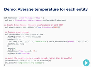 def main(args: Array[String]): Unit = {
val env = StreamExecutionEnvironment.getExecutionEnvironment
// Create Orion Source. Receive notifications on port 9001
val eventStream = env.addSource(new OrionSource(9001))
// Process event stream
val processedDataStream = eventStream
.flatMap(event => event.entities)
.map(entity => {
val temp = entity.attrs("temperature").value.asInstanceOf[Number].floatValue()
(entity.id, temp)
})
.keyBy(0)
.timeWindow(Time.seconds(10))
.aggregate(new Average)
// print the results with a single thread, rather than in parallel
processedDataStream.print().setParallelism(1)
env.execute("Temperature avg example")
}
Demo: Average temperature for each entity
 