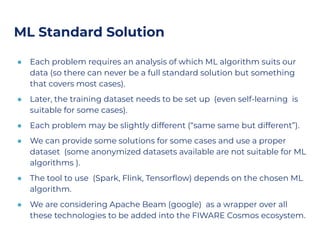 ML Standard Solution
● Each problem requires an analysis of which ML algorithm suits our
data (so there can never be a full standard solution but something
that covers most cases).
● Later, the training dataset needs to be set up (even self-learning is
suitable for some cases).
● Each problem may be slightly different (“same same but different”).
● We can provide some solutions for some cases and use a proper
dataset (some anonymized datasets available are not suitable for ML
algorithms ).
● The tool to use (Spark, Flink, Tensorﬂow) depends on the chosen ML
algorithm.
● We are considering Apache Beam (google) as a wrapper over all
these technologies to be added into the FIWARE Cosmos ecosystem.
 