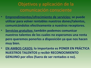 Objetivos y aplicación de la
comunicación consciente
• Emprendimientos/ofrecimiento de servicios: se puede
utilizar para volver rentables nuestros dones/talentos,
comunicándolos efectivamente a nuestros receptores.
• Servicios gratuitos: también podemos comunicar
nuestros talentos de los cuales no esperamos una renta
pero queremos ponerlos a disposición ya que nos hacen
muy bien.
• EN AMBOS CASOS: lo importante es PONER EN PRÁCTICA
NUESTROS TALENTOS y recibir RECONOCIMIENTO
GENUINO por ellos (fuera de ser rentados o no).
 