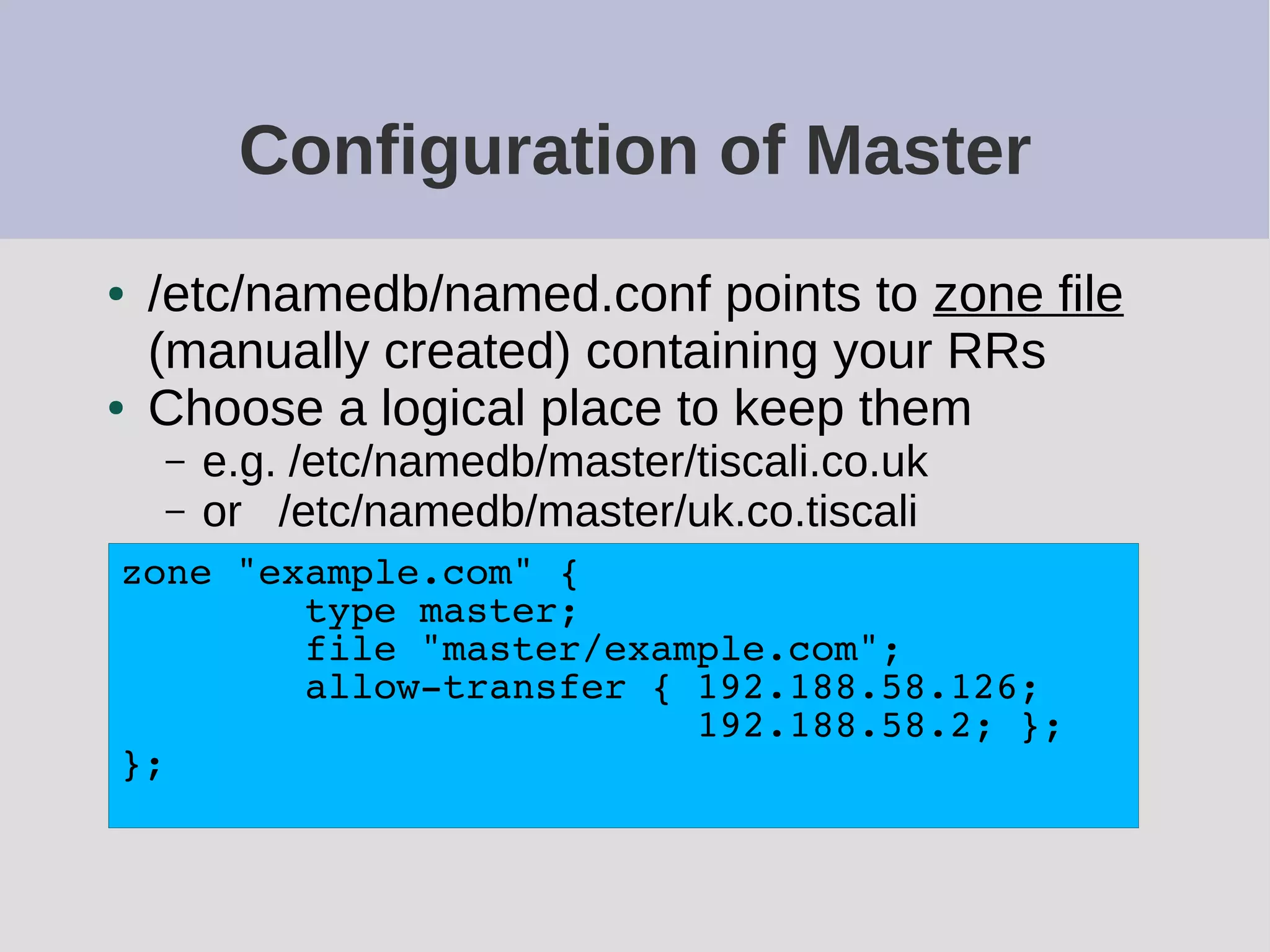 Configuration of Master
● /etc/namedb/named.conf points to zone file
(manually created) containing your RRs
● Choose a logical place to keep them
– e.g. /etc/namedb/master/tiscali.co.uk
– or /etc/namedb/master/uk.co.tiscali
zone "example.com" {
type master;
file "master/example.com";
allow-transfer { 192.188.58.126;
192.188.58.2; };
};
 