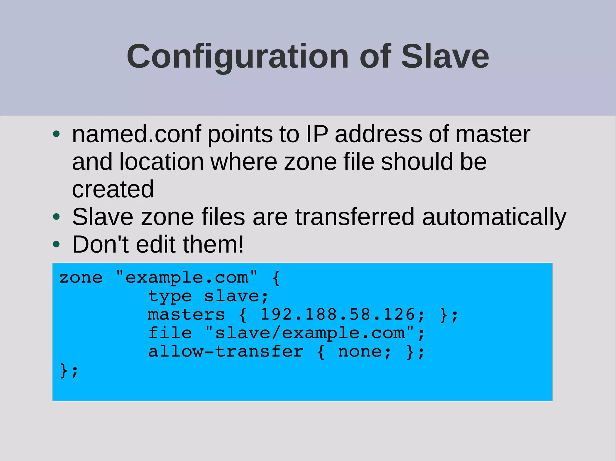 Configuration of Slave
● named.conf points to IP address of master
and location where zone file should be
created
● Slave zone files are transferred automatically
● Don't edit them!
zone "example.com" {
type slave;
masters { 192.188.58.126; };
file "slave/example.com";
allow-transfer { none; };
};
 
