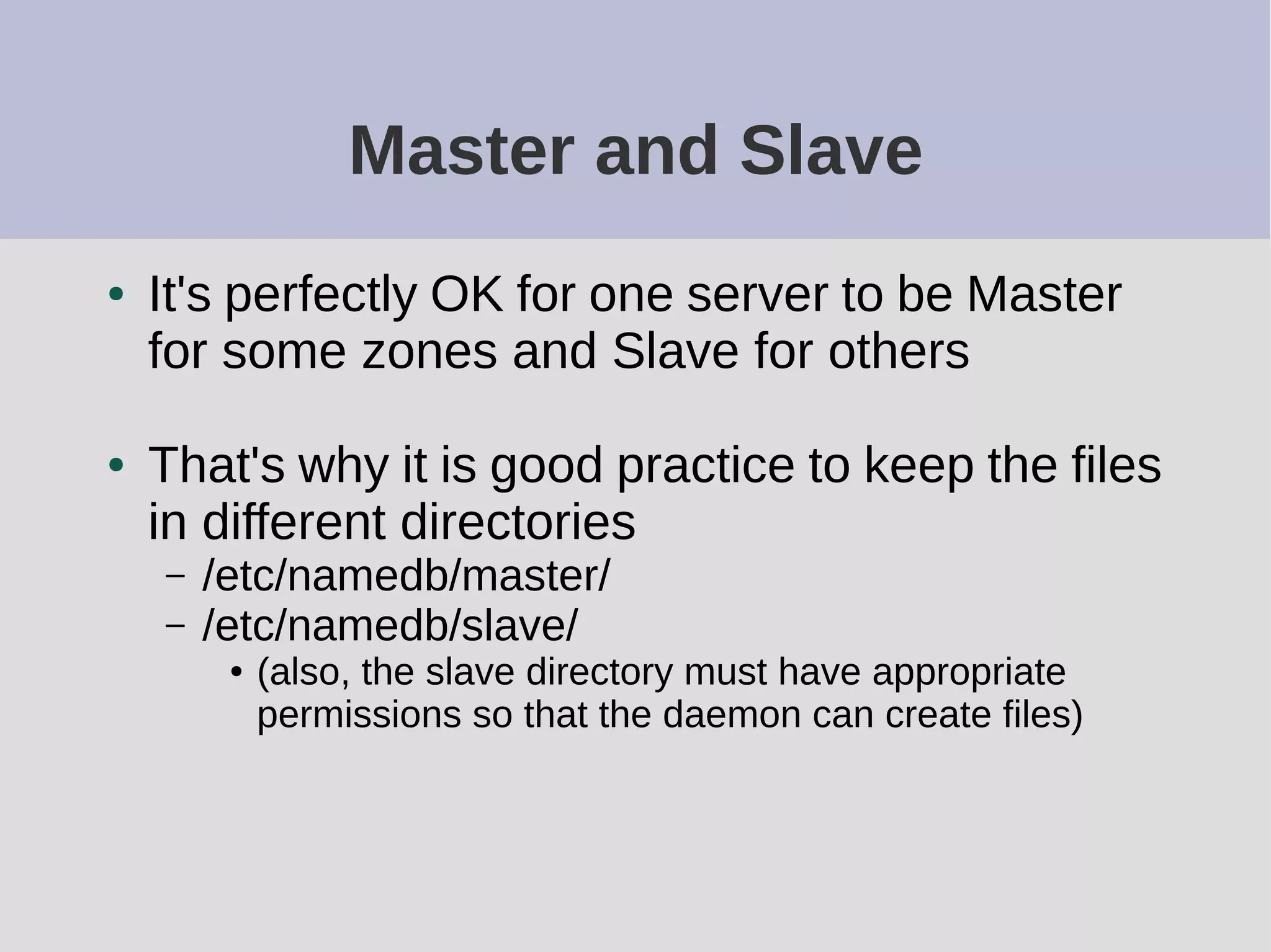 Master and Slave
● It's perfectly OK for one server to be Master
for some zones and Slave for others
● That's why it is good practice to keep the files
in different directories
– /etc/namedb/master/
– /etc/namedb/slave/
● (also, the slave directory must have appropriate
permissions so that the daemon can create files)
 