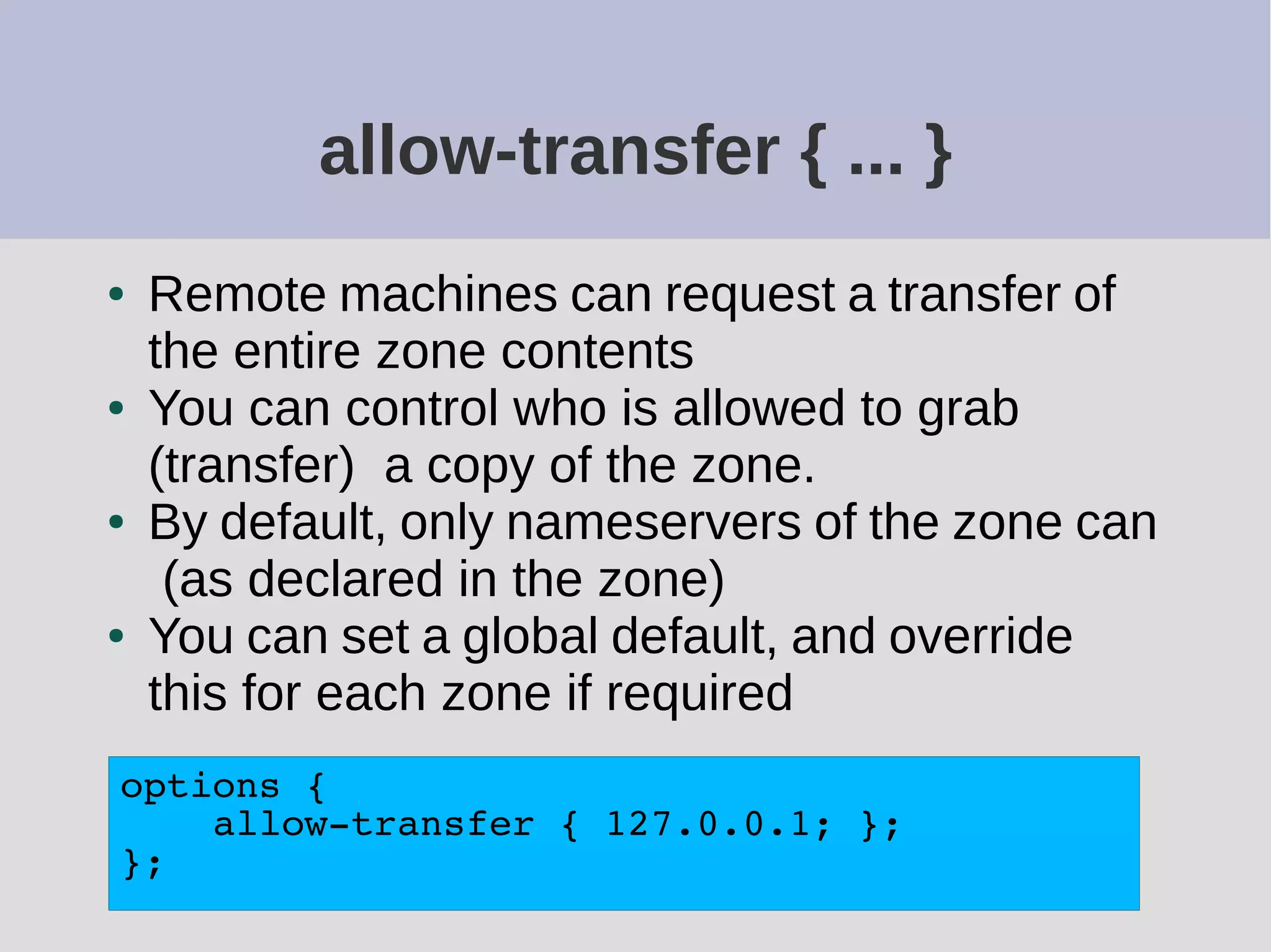 allow-transfer { ... }
● Remote machines can request a transfer of
the entire zone contents
● You can control who is allowed to grab
(transfer) a copy of the zone.
● By default, only nameservers of the zone can
(as declared in the zone)
● You can set a global default, and override
this for each zone if required
options {
allow-transfer { 127.0.0.1; };
};
 