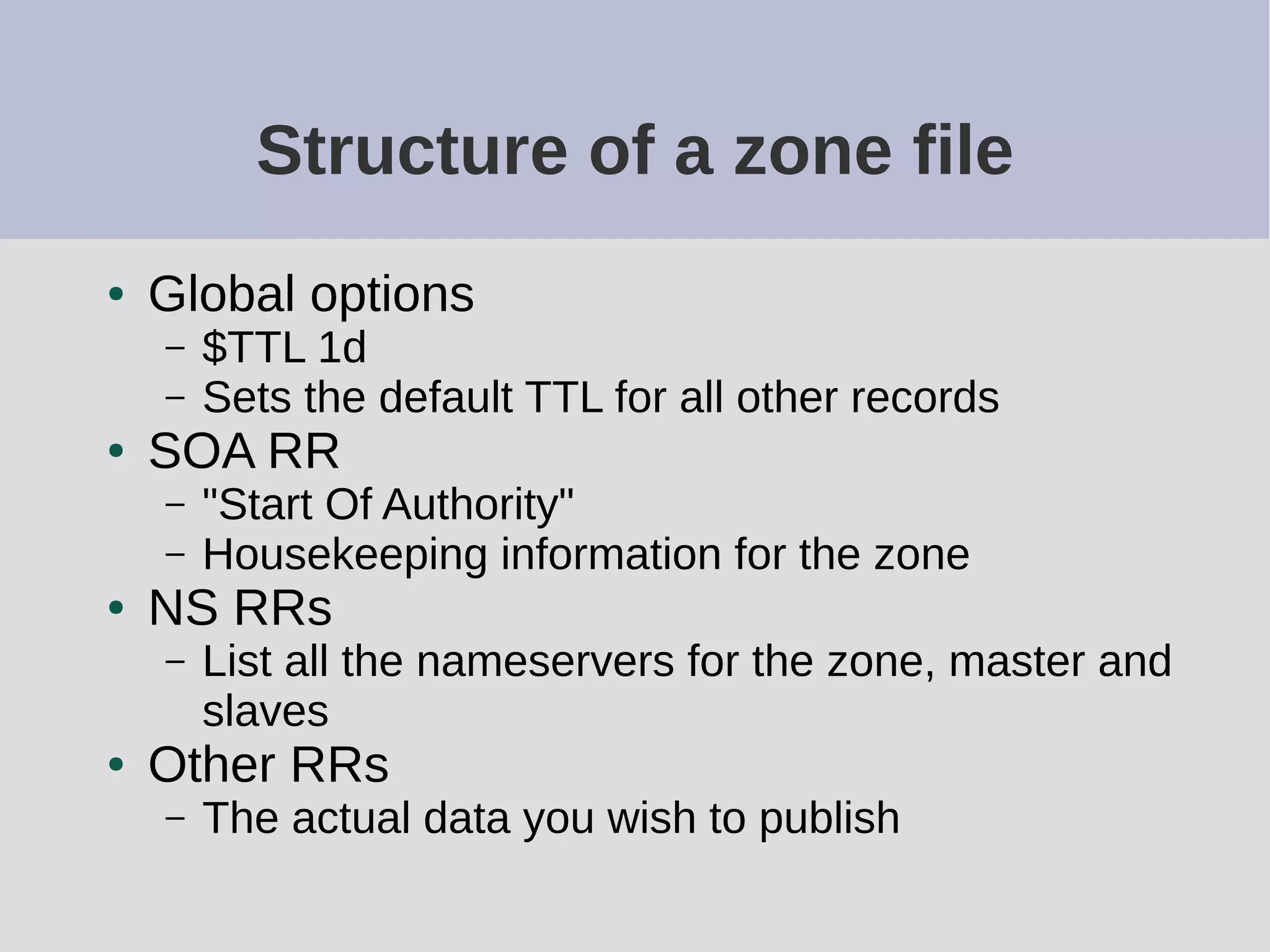 Structure of a zone file
● Global options
– $TTL 1d
– Sets the default TTL for all other records
● SOA RR
– "Start Of Authority"
– Housekeeping information for the zone
● NS RRs
– List all the nameservers for the zone, master and
slaves
● Other RRs
– The actual data you wish to publish
 
