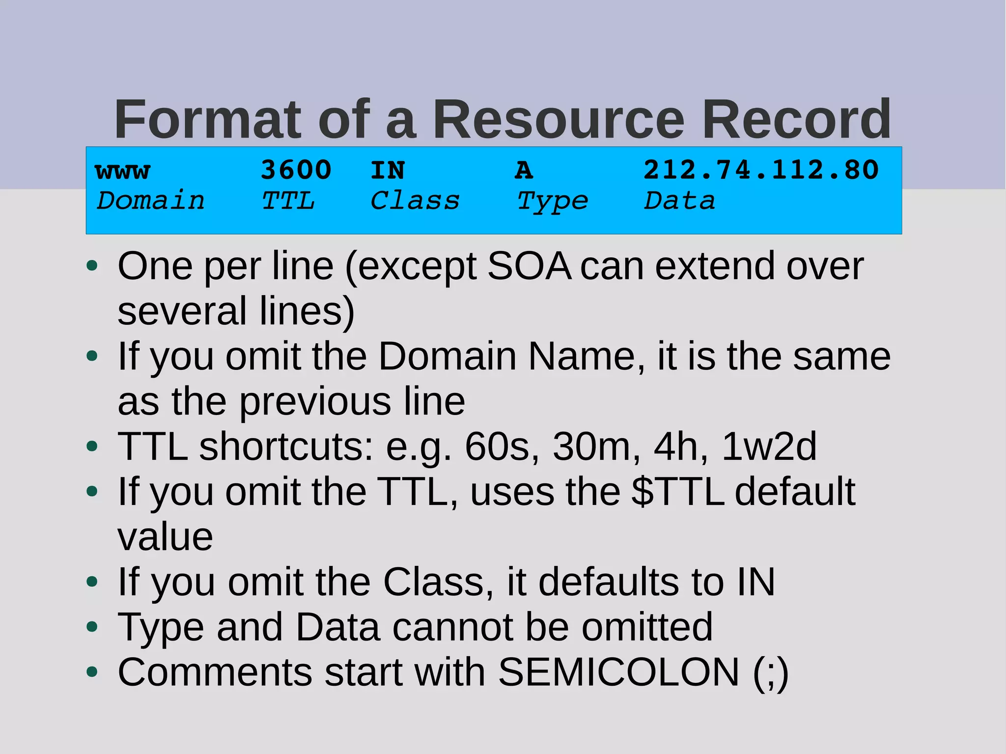 Format of a Resource Record
● One per line (except SOA can extend over
several lines)
● If you omit the Domain Name, it is the same
as the previous line
● TTL shortcuts: e.g. 60s, 30m, 4h, 1w2d
● If you omit the TTL, uses the $TTL default
value
● If you omit the Class, it defaults to IN
● Type and Data cannot be omitted
● Comments start with SEMICOLON (;)
www 3600 IN A 212.74.112.80
Domain TTL Class Type Data
 