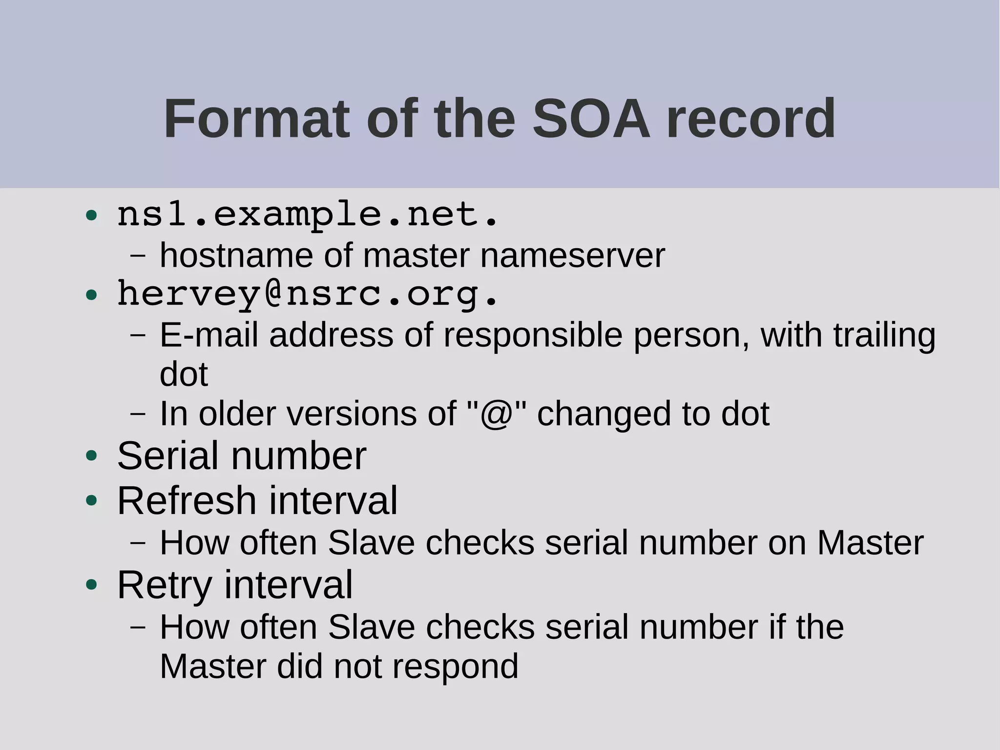Format of the SOA record
● ns1.example.net.
– hostname of master nameserver
● hervey@nsrc.org.
– E-mail address of responsible person, with trailing
dot
– In older versions of "@" changed to dot
● Serial number
● Refresh interval
– How often Slave checks serial number on Master
● Retry interval
– How often Slave checks serial number if the
Master did not respond
 
