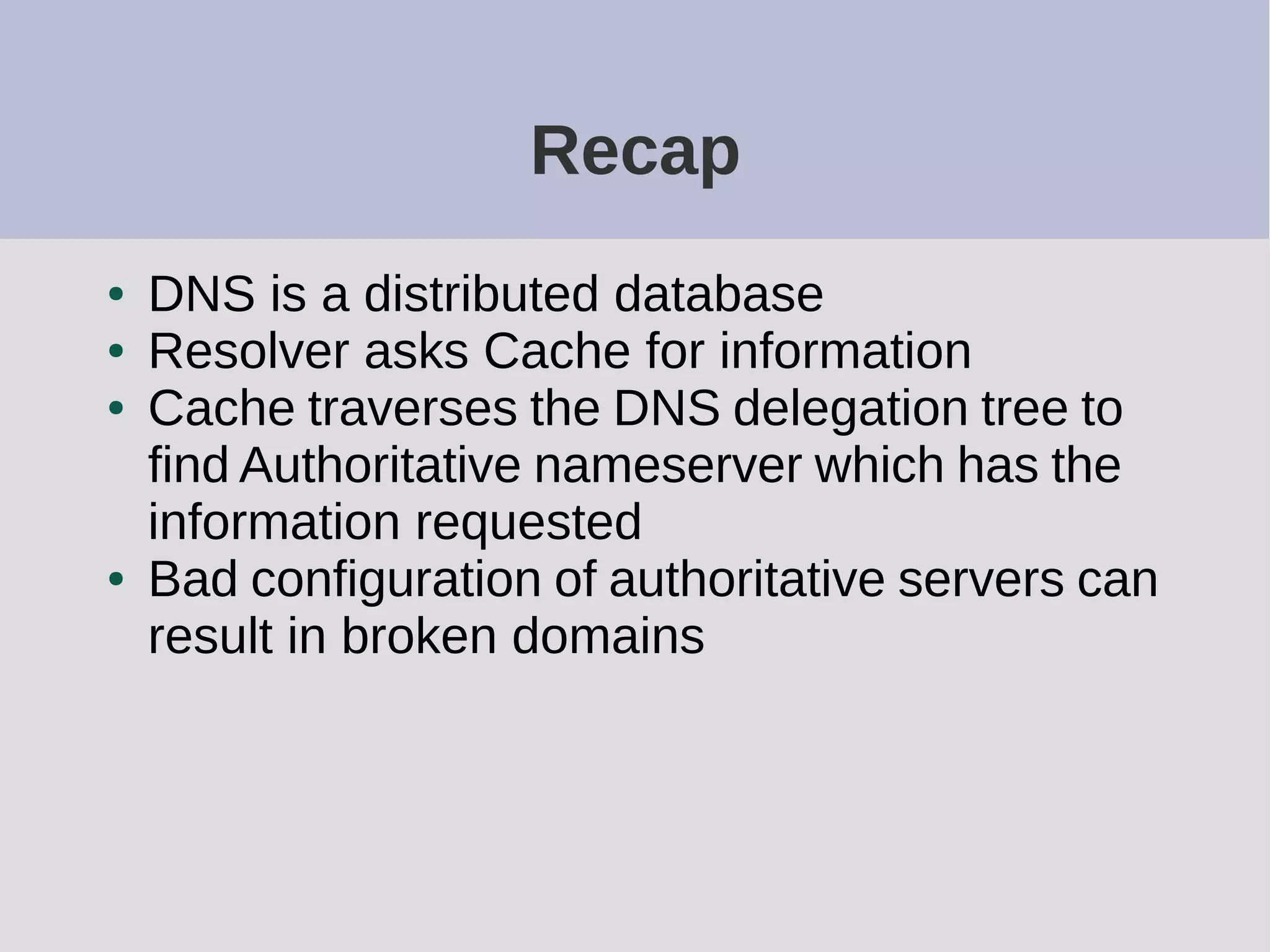 Recap
● DNS is a distributed database
● Resolver asks Cache for information
● Cache traverses the DNS delegation tree to
find Authoritative nameserver which has the
information requested
● Bad configuration of authoritative servers can
result in broken domains
 