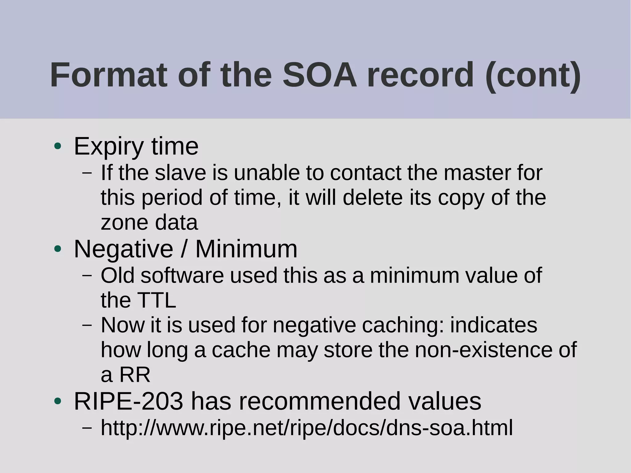 Format of the SOA record (cont)
● Expiry time
– If the slave is unable to contact the master for
this period of time, it will delete its copy of the
zone data
● Negative / Minimum
– Old software used this as a minimum value of
the TTL
– Now it is used for negative caching: indicates
how long a cache may store the non-existence of
a RR
● RIPE-203 has recommended values
– http://www.ripe.net/ripe/docs/dns-soa.html
 