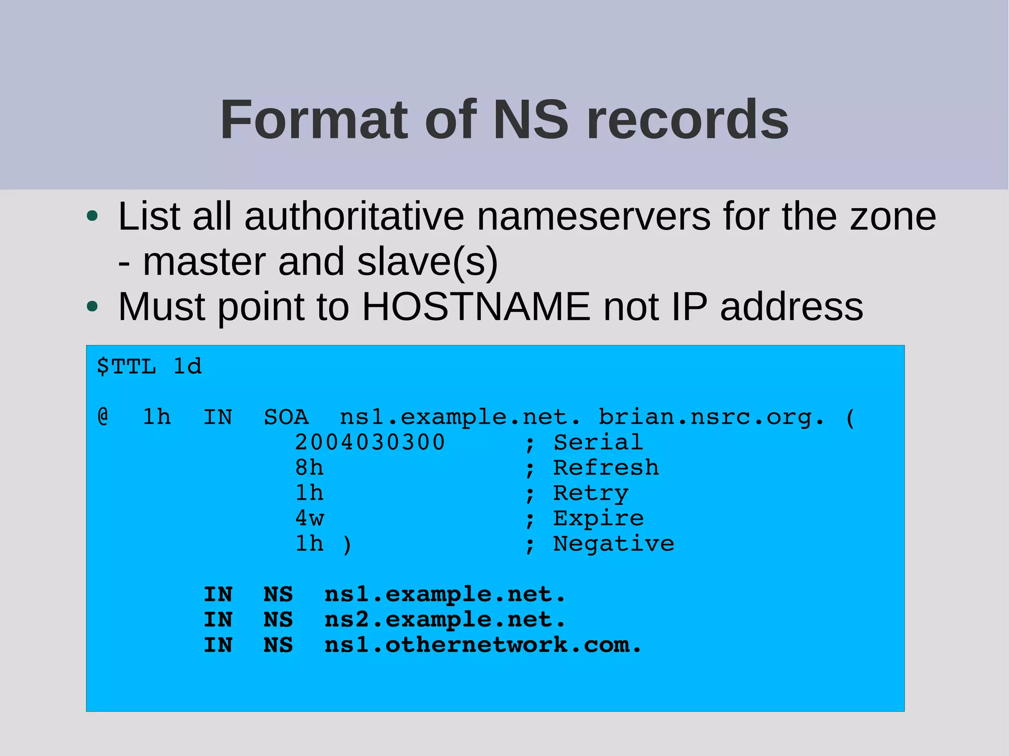 Format of NS records
● List all authoritative nameservers for the zone
- master and slave(s)
● Must point to HOSTNAME not IP address
$TTL 1d
@ 1h IN SOA ns1.example.net. brian.nsrc.org. (
2004030300 ; Serial
8h ; Refresh
1h ; Retry
4w ; Expire
1h ) ; Negative
IN NS ns1.example.net.
IN NS ns2.example.net.
IN NS ns1.othernetwork.com.
 