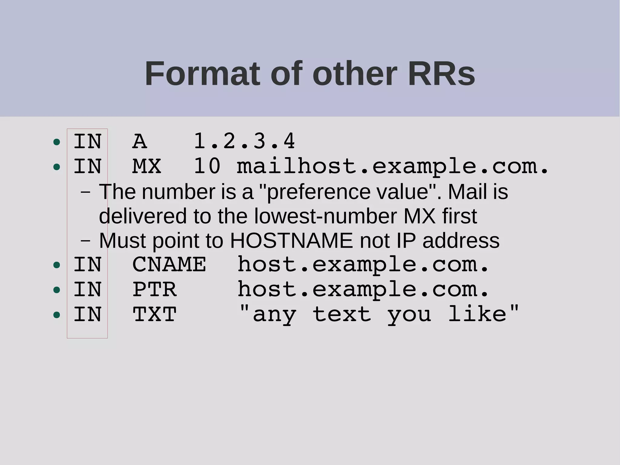 Format of other RRs
● IN A 1.2.3.4
● IN MX 10 mailhost.example.com.
– The number is a "preference value". Mail is
delivered to the lowest-number MX first
– Must point to HOSTNAME not IP address
● IN CNAME host.example.com.
● IN PTR host.example.com.
● IN TXT "any text you like"
 